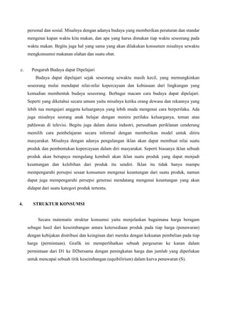 personal dan sosial. Misalnya dengan adanya budaya yang memberikan peraturan dan standar
mengenai kapan waktu kita makan, dan apa yang harus dimakan tiap waktu seseorang pada
waktu makan. Begitu juga hal yang sama yang akan dilakukan konsumen misalnya sewaktu
mengkonsumsi makanan olahan dan suatu obat.

c.

Pengaruh Budaya dapat Dipelajari
Budaya dapat dipelajari sejak seseorang sewaktu masih kecil, yang memungkinkan
seseorang mulai mendapat nilai-nilai kepercayaan dan kebiasaan dari lingkungan yang
kemudian membentuk budaya seseorang. Berbagai macam cara budaya dapat dipelajari.
Seperti yang diketahui secara umum yaitu misalnya ketika orang dewasa dan rekannya yang
lebih tua mengajari anggota keluarganya yang lebih muda mengenai cara berperilaku. Ada
juga misalnya seorang anak belajar dengan meniru perilaku keluarganya, teman atau
pahlawan di televisi. Begitu juga dalam dunia industri, perusahaan periklanan cenderung
memilih cara pembelajaran secara informal dengan memberikan model untuk ditiru
masyarakat. Misalnya dengan adanya pengulangan iklan akan dapat membuat nilai suatu
produk dan pembentukan kepercayaan dalam diri masyarakat. Seperti biasanya iklan sebuah
produk akan berupaya mengulang kembali akan iklan suatu produk yang dapat menjadi
keuntungan dan kelebihan dari produk itu sendiri. Iklan itu tidak hanya mampu
mempengaruhi persepsi sesaat konsumen mengenai keuntungan dari suatu produk, namun
dapat juga mempengaruhi persepsi generasi mendatang mengenai keuntungan yang akan
didapat dari suatu kategori produk tertentu.

4.

STRUKTUR KONSUMSI

Secara matematis struktur konsumsi yaitu menjelaskan bagaimana harga beragam
sebagai hasil dari keseimbangan antara ketersediaan produk pada tiap harga (penawaran)
dengan kebijakan distribusi dan keinginan dari mereka dengan kekuatan pembelian pada tiap
harga (permintaan). Grafik ini memperlihatkan sebuah pergeseran ke kanan dalam
permintaan dari D1 ke D2bersama dengan peningkatan harga dan jumlah yang diperlukan
untuk mencapai sebuah titik keseimbangan (equibilirium) dalam kurva penawaran (S).

 
