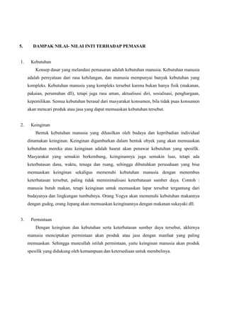 5.

1.

DAMPAK NILAI- NILAI INTI TERHADAP PEMASAR

Kebutuhan
Konsep dasar yang melandasi pemasaran adalah kebutuhan manusia. Kebutuhan manusia
adalah pernyataan dari rasa kehilangan, dan manusia mempunyai banyak kebutuhan yang
kompleks. Kebutuhan manusia yang kompleks tersebut karena bukan hanya fisik (makanan,
pakaian, perumahan dll), tetapi juga rasa aman, aktualisasi diri, sosialisasi, penghargaan,
kepemilikan. Semua kebutuhan berasal dari masyarakat konsumen, bila tidak puas konsumen
akan mencari produk atau jasa yang dapat memuaskan kebutuhan tersebut.

2.

Keinginan
Bentuk kebutuhan manusia yang dihasilkan oleh budaya dan kepribadian individual
dinamakan keinginan. Keinginan digambarkan dalam bentuk obyek yang akan memuaskan
kebutuhan mereka atau keinginan adalah hasrat akan penawar kebutuhan yang spesifik.
Masyarakat yang semakin berkembang, keinginannya juga semakin luas, tetapi ada
keterbatasan dana, waktu, tenaga dan ruang, sehingga dibutuhkan perusahaan yang bisa
memuaskan keinginan sekaligus memenuhi kebutuhan manusia dengan menembus
keterbatasan tersebut, paling tidak meminimalisasi keterbatasan sumber daya. Contoh :
manusia butuh makan, tetapi keinginan untuk memuaskan lapar tersebut tergantung dari
budayanya dan lingkungan tumbuhnya. Orang Yogya akan memenuhi kebutuhan makannya
dengan gudeg, orang Jepang akan memuaskan keinginannya dengan makanan sukayaki dll.

3.

Permintaan
Dengan keinginan dan kebutuhan serta keterbatasan sumber daya tersebut, akhirnya
manusia menciptakan permintaan akan produk atau jasa dengan manfaat yang paling
memuaskan. Sehingga muncullah istilah permintaan, yaitu keinginan manusia akan produk
spesifik yang didukung oleh kemampuan dan ketersediaan untuk membelinya.

 