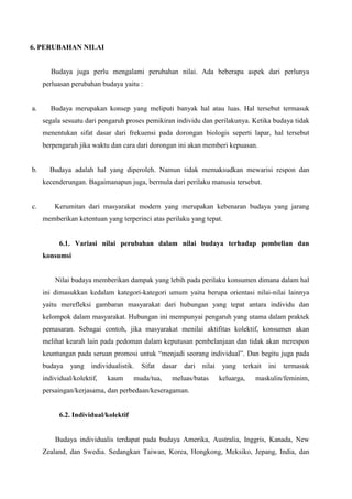6. PERUBAHAN NILAI

Budaya juga perlu mengalami perubahan nilai. Ada beberapa aspek dari perlunya
perluasan perubahan budaya yaitu :

a.

Budaya merupakan konsep yang meliputi banyak hal atau luas. Hal tersebut termasuk
segala sesuatu dari pengaruh proses pemikiran individu dan perilakunya. Ketika budaya tidak
menentukan sifat dasar dari frekuensi pada dorongan biologis seperti lapar, hal tersebut
berpengaruh jika waktu dan cara dari dorongan ini akan memberi kepuasan.

b.

Budaya adalah hal yang diperoleh. Namun tidak memaksudkan mewarisi respon dan
kecenderungan. Bagaimanapun juga, bermula dari perilaku manusia tersebut.

c.

Kerumitan dari masyarakat modern yang merupakan kebenaran budaya yang jarang
memberikan ketentuan yang terperinci atas perilaku yang tepat.

6.1. Variasi nilai perubahan dalam nilai budaya terhadap pembelian dan
konsumsi

Nilai budaya memberikan dampak yang lebih pada perilaku konsumen dimana dalam hal
ini dimasukkan kedalam kategori-kategori umum yaitu berupa orientasi nilai-nilai lainnya
yaitu merefleksi gambaran masyarakat dari hubungan yang tepat antara individu dan
kelompok dalam masyarakat. Hubungan ini mempunyai pengaruh yang utama dalam praktek
pemasaran. Sebagai contoh, jika masyarakat menilai aktifitas kolektif, konsumen akan
melihat kearah lain pada pedoman dalam keputusan pembelanjaan dan tidak akan merespon
keuntungan pada seruan promosi untuk “menjadi seorang individual”. Dan begitu juga pada
budaya

yang

individualistik.

individual/kolektif,

kaum

Sifat

muda/tua,

dasar

dari

nilai

meluas/batas

yang

terkait

keluarga,

ini

termasuk

maskulin/feminim,

persaingan/kerjasama, dan perbedaan/keseragaman.

6.2. Individual/kolektif

Budaya individualis terdapat pada budaya Amerika, Australia, Inggris, Kanada, New
Zealand, dan Swedia. Sedangkan Taiwan, Korea, Hongkong, Meksiko, Jepang, India, dan

 