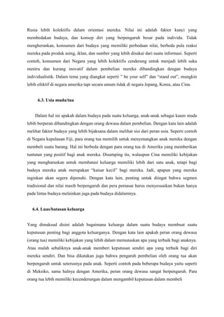 Rusia lebih kolektifis dalam orientasi mereka. Nilai ini adalah faktor kunci yang
membedakan budaya, dan konsep diri yang berpengaruh besar pada individu. Tidak
mengherankan, konsumen dari budaya yang memiliki perbedaan nilai, berbeda pula reaksi
mereka pada produk asing, iklan, dan sumber yang lebih disukai dari suatu informasi. Seperti
contoh, konsumen dari Negara yang lebih kolektifis cenderung untuk menjadi lebih suka
meniru dan kurang inovatif dalam pembelian mereka dibandingkan dengan budaya
individualistik. Dalam tema yang diangkat seperti ” be your self” dan “stand out”, mungkin
lebih efektif di negara amerika tapi secara umum tidak di negara Jepang, Korea, atau Cina.

6.3. Usia muda/tua

Dalam hal ini apakah dalam budaya pada suatu keluarga, anak-anak sebagai kaum muda
lebih berperan dibandingkan dengan orang dewasa dalam pembelian. Dengan kata lain adalah
melihat faktor budaya yang lebih bijaksana dalam melihat sisi dari peran usia. Seperti contoh
di Negara kepulauan Fiji, para orang tua memilih untuk menyenangkan anak mereka dengan
membeli suatu barang. Hal ini berbeda dengan para orang tua di Amerika yang memberikan
tuntutan yang positif bagi anak mereka. Disamping itu, walaupun Cina memiliki kebijakan
yang mengharuskan untuk membatasi keluarga memiliki lebih dari satu anak, tetapi bagi
budaya mereka anak merupakan “kaisar kecil” bagi mereka. Jadi, apapun yang mereka
inginkan akan segera dipenuhi. Dengan kata lain, penting untuk diingat bahwa segmen
tradisional dan nilai masih berpengaruh dan pera pemasar harus menyesuaikan bukan hanya
pada lintas budaya melainkan juga pada budaya didalamnya.

6.4. Luas/batasan keluarga

Yang dimaksud disini adalah bagaimana keluarga dalam suatu budaya membuat suatu
keputusan penting bagi anggota keluarganya. Dengan kata lain apakah peran orang dewasa
(orang tua) memiliki kebijakan yang lebih dalam memutuskan apa yang terbaik bagi anaknya.
Atau malah sebaliknya anak-anak memberi keputusan sendiri apa yang terbaik bagi diri
mereka sendiri. Dan bisa dikatakan juga bahwa pengaruh pembelian oleh orang tua akan
berpengaruh untuk seterusnya pada anak. Seperti contoh pada beberapa budaya yaitu seperti
di Meksiko, sama halnya dengan Amerika, peran orang dewasa sangat berpengaruh. Para
orang tua lebih memiliki kecenderungan dalam mengambil keputusan dalam membeli

 