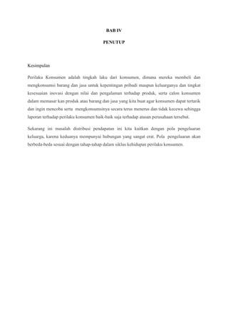 BAB IV
PENUTUP

Kesimpulan
Perilaku Konsumen adalah tingkah laku dari konsumen, dimana mereka membeli dan
mengkonsumsi barang dan jasa untuk kepentingan pribadi maupun keluarganya dan tingkat
kesesuaian inovasi dengan nilai dan pengalaman terhadap produk, serta calon konsumen
dalam memasar kan produk atau barang dan jasa yang kita buat agar konsumen dapat tertarik
dan ingin mencoba serta mengkonsumsinya secara terus menerus dan tidak kecewa sehingga
laporan terhadap perilaku konsumen baik-baik saja terhadap atasan perusahaan tersebut.
Sekarang ini masalah distribusi pendapatan ini kita kaitkan dengan pola pengeluaran
keluarga, karena keduanya mempunyai hubungan yang sangat erat. Pola pengeluaran akan
berbeda-beda sesuai dengan tahap-tahap dalam siklus kehidupan perilaku konsumen.

 