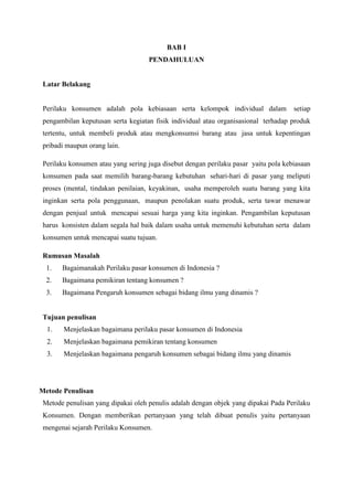 BAB I
PENDAHULUAN

Latar Belakang

Perilaku konsumen adalah pola kebiasaan serta kelompok individual dalam

setiap

pengambilan keputusan serta kegiatan fisik individual atau organisasional terhadap produk
tertentu, untuk membeli produk atau mengkonsumsi barang atau jasa untuk kepentingan
pribadi maupun orang lain.
Perilaku konsumen atau yang sering juga disebut dengan perilaku pasar yaitu pola kebiasaan
konsumen pada saat memilih barang-barang kebutuhan sehari-hari di pasar yang meliputi
proses (mental, tindakan penilaian, keyakinan, usaha memperoleh suatu barang yang kita
inginkan serta pola penggunaan, maupun penolakan suatu produk, serta tawar menawar
dengan penjual untuk mencapai sesuai harga yang kita inginkan. Pengambilan keputusan
harus konsisten dalam segala hal baik dalam usaha untuk memenuhi kebutuhan serta dalam
konsumen untuk mencapai suatu tujuan.
Rumusan Masalah
1.

Bagaimanakah Perilaku pasar konsumen di Indonesia ?

2.

Bagaimana pemikiran tentang konsumen ?

3.

Bagaimana Pengaruh konsumen sebagai bidang ilmu yang dinamis ?

Tujuan penulisan
1.

Menjelaskan bagaimana perilaku pasar konsumen di Indonesia

2.

Menjelaskan bagaimana pemikiran tentang konsumen

3.

Menjelaskan bagaimana pengaruh konsumen sebagai bidang ilmu yang dinamis

Metode Penulisan
Metode penulisan yang dipakai oleh penulis adalah dengan objek yang dipakai Pada Perilaku
Konsumen. Dengan memberikan pertanyaan yang telah dibuat penulis yaitu pertanyaan
mengenai sejarah Perilaku Konsumen.

 