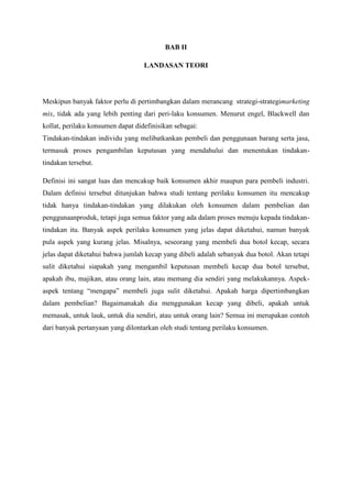 BAB II
LANDASAN TEORI

Meskipun banyak faktor perlu di pertimbangkan dalam merancang strategi-strategimarketing
mix, tidak ada yang lebih penting dari peri-laku konsumen. Menurut engel, Blackwell dan
kollat, perilaku konsumen dapat didefinisikan sebagai:
Tindakan-tindakan individu yang melibatkankan pembeli dan penggunaan barang serta jasa,
termasuk proses pengambilan keputusan yang mendahului dan menentukan tindakantindakan tersebut.
Definisi ini sangat luas dan mencakup baik konsumen akhir maupun para pembeli industri.
Dalam definisi tersebut ditunjukan bahwa studi tentang perilaku konsumen itu mencakup
tidak hanya tindakan-tindakan yang dilakukan oleh konsumen dalam pembelian dan
penggunaanproduk, tetapi juga semua faktor yang ada dalam proses menuju kepada tindakantindakan itu. Banyak aspek perilaku konsumen yang jelas dapat diketahui, namun banyak
pula aspek yang kurang jelas. Misalnya, seseorang yang membeli dua botol kecap, secara
jelas dapat diketahui bahwa jumlah kecap yang dibeli adalah sebanyak dua botol. Akan tetapi
sulit diketahui siapakah yang mengambil keputusan membeli kecap dua botol tersebut,
apakah ibu, majikan, atau orang lain, atau memang dia sendiri yang melakukannya. Aspekaspek tentang “mengapa” membeli juga sulit diketahui. Apakah harga dipertimbangkan
dalam pembelian? Bagaimanakah dia menggunakan kecap yang dibeli, apakah untuk
memasak, untuk lauk, untuk dia sendiri, atau untuk orang lain? Semua ini merupakan contoh
dari banyak pertanyaan yang dilontarkan oleh studi tentang perilaku konsumen.

 