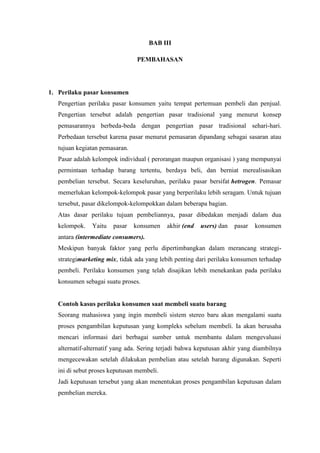 BAB III
PEMBAHASAN

1. Perilaku pasar konsumen
Pengertian perilaku pasar konsumen yaitu tempat pertemuan pembeli dan penjual.
Pengertian tersebut adalah pengertian pasar tradisional yang menurut konsep
pemasarannya berbeda-beda dengan pengertian pasar tradisional sehari-hari.
Perbedaan tersebut karena pasar menurut pemasaran dipandang sebagai sasaran atau
tujuan kegiatan pemasaran.
Pasar adalah kelompok individual ( perorangan maupun organisasi ) yang mempunyai
permintaan terhadap barang tertentu, berdaya beli, dan berniat merealisasikan
pembelian tersebut. Secara keseluruhan, perilaku pasar bersifat hetrogen. Pemasar
memerlukan kelompok-kelompok pasar yang berperilaku lebih seragam. Untuk tujuan
tersebut, pasar dikelompok-kelompokkan dalam beberapa bagian.
Atas dasar perilaku tujuan pembeliannya, pasar dibedakan menjadi dalam dua
kelompok.

Yaitu

pasar

konsumen

akhir (end

users) dan

pasar

konsumen

antara (intermediate consumers).
Meskipun banyak faktor yang perlu dipertimbangkan dalam merancang strategistrategimarketing mix, tidak ada yang lebih penting dari perilaku konsumen terhadap
pembeli. Perilaku konsumen yang telah disajikan lebih menekankan pada perilaku
konsumen sebagai suatu proses.

Contoh kasus perilaku konsumen saat membeli suatu barang
Seorang mahasiswa yang ingin membeli sistem stereo baru akan mengalami suatu
proses pengambilan keputusan yang kompleks sebelum membeli. Ia akan berusaha
mencari informasi dari berbagai sumber untuk membantu dalam mengevaluasi
alternatif-alternatif yang ada. Sering terjadi bahwa keputusan akhir yang diambilnya
mengecewakan setelah dilakukan pembelian atau setelah barang digunakan. Seperti
ini di sebut proses keputusan membeli.
Jadi keputusan tersebut yang akan menentukan proses pengambilan keputusan dalam
pembelian mereka.

 