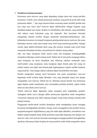 2. Pemikiran tentang konsumen
Konsumen yaitu motivasi yang dapat dipandang sebagai dasar dari semua perilaku
konsumen. Contoh: yaitu sebuah pertanyaan mendasar yang perlu di jawab oleh setiap
pemasaran adalah : “ apa yang memotivasikan seseorang untuk membeli produk atau
jasa yang saya tawar kan?”.motivasi dapat didefinisikan sebagai kegiatan yang
diarahkan kepada satu tujuan. Kedaan ini ditimbulkan oleh tekanan, yang disebabkan
oleh adanya suatu kebutuhan yang tak terpenuhi. Dan konsumen berusaha
mengurangi tekanan tersebut dengan memenuhi kebutuhan-kebutuhannya. Jadi,
kebutuhan konsumen itu menjadi komponen penting dalam proses motivasi; jika suatu
kebutuhan muncul, maka akan terjadi suatu motif yang mendorong perilaku. Sebagai
contoh, lapar adalah kebutuhan dasar yang, jika muncul, menjadi suatu motif untuk
memenuhi kebutuhan tersebut, yaitu berhenti di sebuah warung makan.
Jadi, rasa lapar, keinginan untuk merasa aman, dan keinginan terhadap prestise
merupakan beberapa contoh tentang motif. Dalam hal ini kita perlu mengingat bahwa
suatu keinginan itu harus diciptakan atau didorong sebelum memenuhi suatu
motif.sumber yang terciptanya suatu keinginan dapat berada pada diri orang itu
sendiri (seperti rasa lapar) atau berada pada lingkungannya (seperti melihat makanan
yang menarik). Atau dengan adanya makanan dapat menimbulkan rasa lapar.
Setelah mengetahui tentang motif konsumen, kita perlu mempelajari cara-cara
bagaimana motif tersebut dapat diketahui. Cara yang ditempuh antara lain dengan
mengadakan riset motivasi. Dalam hal ini, beberapa macam bentuk riset pemasaran
dapat dipakai untuk menafsirkan serta meramalkan perilaku pembeli, seperti teknik
observasi dan teknik survei (survey).
Teknik observasi dapat digunakan untuk mengukur pola tingkahlaku pembeli,
sedangkan teknik survei (dengan daftar pertanyaan) digunakan untuk mengadakan
wawancara langsung atau tidak langsung dengan orang-orang tentang masalah pada
penjual tertentu.
Penggunaan teknik-teknik tersebut ditunjukan untuk mendapatkan alasan mengapa
konsumen bertingkahlaku demikian. Sering, motif sesungguhnya dari pembeli beserta
pengaruh-pengaruh tingkahlakunya yang lain tidak dapat diketahui, tersembunyi atau
bahkan sangat komplek untuk teknik penelitian yang tidak langsung yaitu dengan riset
motivasi. Jadi, riset motivasi berusaha menerangkan mengapa pembeli bertingkahlaku
demikian, khususnya dalam keadaan di mana pembeli sendiri tidak mengetahui alasan

 