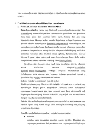 yang sesungguhnya, atau jika ia mengetahuinya tidak bersedia mengatakannya secara
terbuka.

3. Penelitian konsumen sebagai bidang ilmu yang dinamis
a. Perilaku Konsumen dalam Ilmu Ekonomi Mikro
Ilmu ekonomi mikro (sering juga ditulis mikroekonomi) adalah cabang dari ilmu
ekonomi yang mempelajari perilaku konsumen dan perusahaan serta penentuan
harga-harga pasar dan kuantitas faktor input, barang, dan jasa yang
diperjualbelikan. Ekonomi mikro meneliti bagaimana berbagai keputusan dan
perilaku tersebut mempengaruhi penawaran dan permintaan atas barang dan jasa,
yang akan menentukan harga; dan bagaimana harga, pada gilirannya, menentukan
penawaran dan permintaan barang dan jasa selanjutnya.Individu yang melakukan
kombinasi konsumsi atau produksi secara optimal, bersama-sama individu
lainnya di pasar, akan membentuk suatu keseimbangan dalam skala makro;
dengan asumsi bahwa semua hal lain tetap sama (ceteris paribus).
Kebalikan dari ekonomi mikro ialah yang membahas aktivitas ekonomi
secara

keseluruhan,

ekonomi, inflasi, pengangguran,

terutama
berbagai

kebijakan

mengenai pertumbuhan
perekonomian

yang

berhubungan, serta dampak atas beragam tindakan pemerintah (misalnya
perubahan tingkat pajak) terhadap hal-hal tersebut.
Definisi perilaku konsumen dari para ahli ayitu :
Tindakan-tindakan yang dilakukan oleh individu, kelompok atau organisasi yang
berhubungan dengan proses pengambilan keputusan dalam mendapatkan
penggunaan barang-barang atau jasa ekonomi yang dapat dipengaruhi oleh
lingkungan eksternal yang merupakan kondisi yang terjadi saat itu atau kondisi
harapan yang diperkirakan akan terjadi.
Definisi lain adalah bagaimana konsumen mau mengelurkan suberdayanya yang
terbatas seperti uang, waktu, tenaga untuk mendapatkan barang atau jasa yang
sesuai yang diinginkan.
Variable-variabel dalam mempelajari perilaku konsumen yaitu :
Stimulan
stimulan yang merupakan masukan proses perilaku dibedakan atas
rangsangan pemasaran dari perusahaan dan rangsangan dari lingkungan

 