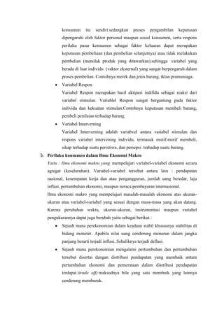 konsumen

itu

sendiri.sedangkan

proses

pengambilan

keputusan

dipengaruhi oleh faktor personal maupun sosial konsumen, serta respons
perilaku pasar konsumen sebagai faktor keluaran dapat merupakan
keputusan pembeliaan (dan pembelian selanjutnya) atau tidak melakukan
pembelian (menolak produk yang ditawarkan).sehingga variabel yang
berada di luar individu (vaktor eksternal) yang sangat berpengaruh dalam
proses pembelian. Contohnya merek dan jenis barang, iklan pramuniaga.
Variabel Respon
Variabel Respon merupakan hasil aktipasi indifidu sebagai reaksi dari
variabel stimulan. Variablel Respon sangat bergantung pada faktor
individu dan kekuatan stimulan.Contohnya keputusan membeli barang,
pembeli penilaian terhadap barang.
Variabel Interverning
Variabel Interverning adalah variabvel antara variabel stimulan dan
respons variabel intervening individu, termasuk motif-motif membeli,
sikap terhadap suatu peristiwa, dan persepsi terhadap suatu barang.
b. Perilaku konsumen dalam Ilmu Ekonomi Makro
Yaitu : Ilmu ekonomi makro yang mempelajari variabel-variabel ekonomi secara
agregat (keseluruhan). Variabel-variabel tersebut antara lain : pendapatan
nasional, kesempatan kerja dan atau pengangguran, jumlah uang beredar, laju
inflasi, pertumbuhan ekonomi, maupun neraca pembayaran internasional.
Ilmu ekonomi makro yang mempelajari masalah-masalah ekonomi atas ukuranukuran atau variabel-variabel yang sesuai dengan masa-masa yang akan datang.
Karena perubahan waktu, ukuran-ukuran, instrumentasi maupun variabel
pengukurannya dapat juga berubah yaitu sebagai berikut :
Sejauh mana perekonomian dalam keadaan stabil khususnya stabilitas di
bidang moneter. Apabila nilai uang cenderung menurun dalam jangka
panjang berarti terjadi inflasi. Sebaliknya terjadi deflasi.
Sejauh mana perekonomian mengalami pertumbuhan dan pertumbuhan
tersebut disertai dengan distribusi pendapatan yang membaik antara
pertumbuhan ekonomi dan pemerataan dalam distribusi pendapatan
terdapat (trade off) maksudnya bila yang satu membaik yang lainnya
cenderung memburuk.

 