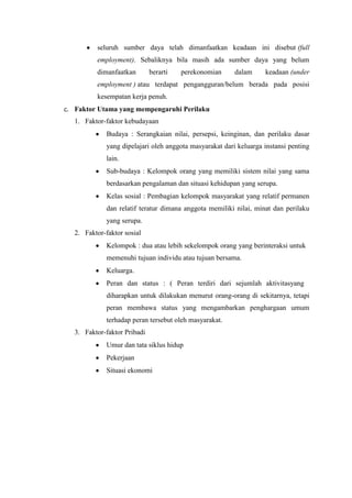seluruh sumber daya telah dimanfaatkan keadaan ini disebut (full
employment). Sebaliknya bila masih ada sumber daya yang belum
dimanfaatkan

berarti

perekonomian

dalam

keadaan (under

employment ) atau terdapat pengangguran/belum berada pada posisi
kesempatan kerja penuh.
c. Faktor Utama yang mempengaruhi Perilaku
1. Faktor-faktor kebudayaan
Budaya : Serangkaian nilai, persepsi, keinginan, dan perilaku dasar
yang dipelajari oleh anggota masyarakat dari keluarga instansi penting
lain.
Sub-budaya : Kelompok orang yang memiliki sistem nilai yang sama
berdasarkan pengalaman dan situasi kehidupan yang serupa.
Kelas sosial : Pembagian kelompok masyarakat yang relatif permanen
dan relatif teratur dimana anggota memiliki nilai, minat dan perilaku
yang serupa.
2. Faktor-faktor sosial
Kelompok : dua atau lebih sekelompok orang yang berinteraksi untuk
memenuhi tujuan individu atau tujuan bersama.
Keluarga.
Peran dan status : ( Peran terdiri dari sejumlah aktivitasyang
diharapkan untuk dilakukan menurut orang-orang di sekitarnya, tetapi
peran membawa status yang mengambarkan penghargaan umum
terhadap peran tersebut oleh masyarakat.
3. Faktor-faktor Pribadi
Umur dan tata siklus hidup
Pekerjaan
Situasi ekonomi

 