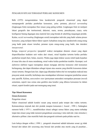 PENGARUH SITUASI TERHADAP PERILAKU KONSUMEN

Belk (1975) mengemukakan lima karakteristik pengaruh situasional yang dapat
mempengaruhi perilaku pembelian konsumen, yaitu: pertama, physical surrounding
(lingkungan fisik) merupakan fitur situasi yang paling terlihat. Lingkungan fisik ini meliputi
lokasi geografis dan institusional, dekorasi, suara, aroma, pencahayaan, cuaca, serta
konfigurasi barang dagangan atau material lain yang berada di sekeliling rangsangan produk.
Kedua, social surrounding (lingkungan sosial) merupakan individu yang hadir selama proses
konsumsi, yang meliputi faktor-faktor seperti: kehadiran orang lain, karakteristik orang-orang
yang hadir pada situasi tersebut, peranan nyata orang-orang yang hadir, dan interaksi
interpersonal.
Ketiga, temporal perspective (pespektif waktu) merupakan dimensi situasi yang dapat
dispesifikasikan kedalam unit waktu dari situasi, misal kejadian tertentu ketika perilaku
pembelian terjadi (hari, bulan, musim). Waktu juga dapat diukur secara relatif pada kejadian
di masa lalu atau di masa mendatang, misal waktu ketika pembelian terakhir. Keempat, task
definition (definisi tugas) merupakan alasan mengapa aktivitas konsumsi oleh konsumen
berlangsung, dan dapat dikatakan sebagai tujuan atau sasaran yang dimiliki konsumen dalam
situasi tertentu. Dengan kata lain. dapat juga dikatakan bahwa hal ini merupakan maksud atau
prasyarat untuk memilih, berbelanja atau mendapatkan informasi mengenai pembelian umum
atau spesifik. Kelima, antecendent state (pernyataan anteseden) merupakan perasaan (mood)
sementara, seperti rasa cemas atau gembira atau kondisi yang dibawa konsumen ke dalam
situasi, seperti kondisi pada saat memegang uang tunai.

Tipe Situasi Konsumen
Situasi Konsumen
Pengertian situasi
Faktor situasional adalah kondisi sesaat yang muncul pada tempat dan waktu tertentu.
Kemunculanya terpisah dari diri produk maupun konsumen ( Asseal , 1998 ). Sedangkan
menurut belik ( 1975 ) , mendifinisikan situasi sebagai semua faktor yang utama terhadap
tmpat dan situasi yang tidak menurut pengetahuan seseorang ( intra individu ) dan stimulasi (
alternative pilihan ) dan memiliki bukti dan pengaruh sistimatis pada prilaku saat itu .

Lain halnya dengan wilkie ( 1990 ) . pengaruh situasional adalah kekuatan sesaat yg tidak
berasal dari dalam diri seseorang atau berasal dari produk atau merek yang di pasarkan ,

 