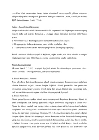 penelitian telah menemukan bahwa faktor situasional mempengaruhi pilihan konsumen
dengan mengubah kemungkinan pemilihan berbagai alternative ( kolm,Monroe,dan Glazer,
1987, dalam titus dan Ernett, 1996 ) .
Faktor – faktor Situasi Konsumen
Pengaruh situasional dalam konsumen adalah faktor personal dan lingkungan sementara yang
muncul pada saat aktifitas konsumen , sehingga situasi konsumen meliputi faktor-faktor
seperti :
a. Melibatkan waktu dan tempat dalam mana aktifitas konsumen terjadi ,
b. Mempengaruhi tindakan konsumen sperti prilaku pembelian , dan
c. Tidak termasuk karakteristik personal yang berlaku dalam jangka panjang .

Stuasi konsumen relative merupakan kejadian jangka pendek dan harus dibedakan dengan
lingkungan makro atau faktor-faktor personal yang memiliki jangka waktu lama .

Jenis Situasi Konsumen
Menurut Asseal ( 1998 ) , terdapat tiga jenis situasi berkaitan dengan pemasaran yaitu :
situasi konsumsi , situasi pembelian , dan situasi komunikasi .

1. Situasi Konsumsi / Pemakai
Jenis selebihnya dari situasi konsumen adalah situasi pemakaian dimana mengacu pada latar
dimana konsumsi terjadi. Dalam banyak kejadian situasi pembelian dan pemakaian
sebenarnya sama , tetapi konsumsi prosuk kerap kali terjadi didalam latar yang sangat jauh,
baik secara fisik maupun temporal, dari latar dimana produk diperoleh.
2. Situasi Pembelian
Situasi pembelian merupakan situasi yang mempengaruhi keputusan konsumen. Situasi ini
dapat dipengaruhi oleh strategi pemasaran dengan mendesain lingkungan di dalam toko.
Situasi ini dibagi menjadi tiga bagian, yaitu: pertama, situasi di lingkungan toko berkaitan
dengan tata letak barang di rak, suasana ramai di dalam toko, ketersediaan produk, perubahan
harga, dan pelayanan pramuniaga (Rohman, 1994). Kedua, situasi pembelian yang berkaitan
dengan tujuan. Situasi ini menyangkut tujuan konsumen dalam berbelanja barang-barang
yang akan dikonsumsi, misal konsumen membeli barang untuk hadiah atau dirinya sendiri,
berbelanja bersama keluarga dan teman atau berbelanja sendiri. Ketiga, situasi pembelian
berkaitan dengan mood, misal perasaan gembira atau sedih. Situasi ini sulit diantisipasi oleh

 