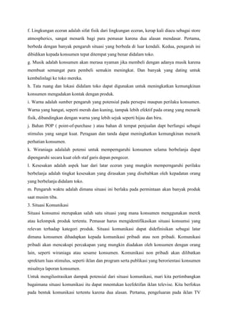 f. Lingkungan eceran adalah sifat fisik dari lingkungan eceran, kerap kali diacu sebagai store
atmospherics, sangat menarik bagi para pemasar karena dua alasan mendasar. Pertama,
berbeda dengan banyak pengaruh situasi yang berbeda di luar kendali. Kedua, pengaruh ini
dibidikan kepada konsumen tepat ditempat yang benar didalam toko.
g. Musik adalah konsumen akan merasa nyaman jika membeli dengan adanya musik karena
membuat semangat para pembeli semakin meningkat. Dan banyak yang dating untuk
kembalinlagi ke toko mereka.
h. Tata ruang dan lokasi didalam toko dapat digunakan untuk meningkatkan kemungkinan
konsumen mengadakan kontak dengan produk.
i. Warna adalah sumber pengaruh yang potensial pada persepsi maupun perilaku konsumen.
Warna yang hangat, seperti merah dan kuning, tampak lebih efektif pada orang yang menarik
fisik, dibandingkan dengan warna yang lebih sejuk seperti hijau dan biru.
j. Bahan POP ( point-of-purchase ) atau bahan di tempat penjualan dapt berfungsi sebagai
stimulus yang sangat kuat. Peragaan dan tanda dapat meningkatkan kemungkinan menarik
perhatian konsumen.
k. Wiraniaga adalalah potensi untuk memperngaruhi konsumen selama berbelanja dapat
dipengaruhi secara kuat oleh staf garis depan pengecer.
l. Kesesakan adalah aspek luar dari latar eceran yang mungkin memperngaruhi perilaku
berbelanja adalah tingkat kesesakan yang dirasakan yang disebabkan oleh kepadatan orang
yang berbelanja didalam toko.
m. Pengaruh waktu adalah dimana situasi ini berlaku pada permintaan akan banyak produk
saat musim tiba.
3. Situasi Komunikasi
Situasi konsumsi merupakan salah satu situasi yang mana konsumen menggunakan merek
atau kelompok produk tertentu. Pemasar harus mengidentifikasikan situasi konsumsi yang
relevan terhadap kategori produk. Situasi komunikasi dapat didefinisikan sebagai latar
dimana konsumen dihadapkan kepada komunikasi pribadi atau non pribadi. Komunikasi
pribadi akan mencakupi percakapan yang mungkin diadakan oleh konsumen dengan orang
lain, seperti wiraniaga atau sesame konsumen. Komunikasi non pribadi akan dilibatkan
sprektum luas stimulus, seperti iklan dan program serta publikasi yang berorientasi konsumen
misalnya laporan konsumen.
Untuk mengilustrasikan dampak potensial dari situasi komunikasi, mari kita pertimbangkan
bagaimana situasi komunikasi itu dapat mnentukan keefektifan iklan televise. Kita berfokus
pada bentuk komunikasi tertentu karena dua alasan. Pertama, pengeluaran pada iklan TV

 