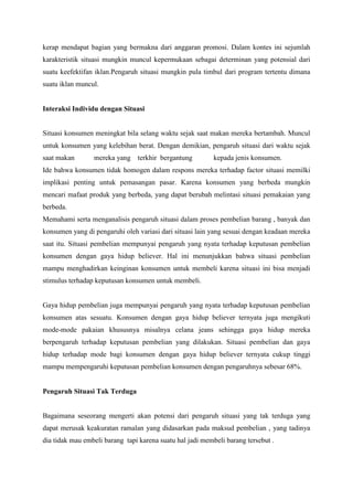 kerap mendapat bagian yang bermakna dari anggaran promosi. Dalam kontes ini sejumlah
karakteristik situasi mungkin muncul kepermukaan sebagai determinan yang potensial dari
suatu keefektifan iklan.Pengaruh situasi mungkin pula timbul dari program tertentu dimana
suatu iklan muncul.

Interaksi Individu dengan Situasi

Situasi konsumen meningkat bila selang waktu sejak saat makan mereka bertambah. Muncul
untuk konsumen yang kelebihan berat. Dengan demikian, pengaruh situasi dari waktu sejak
saat makan

mereka yang terkhir bergantung

kepada jenis konsumen.

Ide bahwa konsumen tidak homogen dalam respons mereka terhadap factor situasi memilki
implikasi penting untuk pemasangan pasar. Karena konsumen yang berbeda mungkin
mencari mafaat produk yang berbeda, yang dapat berubah melintasi situasi pemakaian yang
berbeda.
Memahami serta menganalisis pengaruh situasi dalam proses pembelian barang , banyak dan
konsumen yang di pengaruhi oleh variasi dari situasi lain yang sesuai dengan keadaan mereka
saat itu. Situasi pembelian mempunyai pengaruh yang nyata terhadap keputusan pembelian
konsumen dengan gaya hidup believer. Hal ini menunjukkan bahwa situasi pembelian
mampu menghadirkan keinginan konsumen untuk membeli karena situasi ini bisa menjadi
stimulus terhadap keputusan konsumen untuk membeli.

Gaya hidup pembelian juga mempunyai pengaruh yang nyata terhadap keputusan pembelian
konsumen atas sesuatu. Konsumen dengan gaya hidup believer ternyata juga mengikuti
mode-mode pakaian khususnya misalnya celana jeans sehingga gaya hidup mereka
berpengaruh terhadap keputusan pembelian yang dilakukan. Situasi pembelian dan gaya
hidup terhadap mode bagi konsumen dengan gaya hidup believer ternyata cukup tinggi
mampu mempengaruhi keputusan pembelian konsumen dengan pengaruhnya sebesar 68%.

Pengaruh Situasi Tak Terduga

Bagaimana seseorang mengerti akan potensi dari pengaruh situasi yang tak terduga yang
dapat merusak keakuratan ramalan yang didasarkan pada maksud pembelian , yang tadinya
dia tidak mau embeli barang tapi karena suatu hal jadi membeli barang tersebut .

 