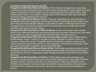 













Pengertian Konflik Sosial Menurut para Ahli:
Pengertian Konflik Sosial Menurut Robbins: Konflik dimaknai sebagai suatu proses yang
mulai bila satu pihak merasakan bahwa pihak lain telah mempengaruhi secara negatif, atau akan
segera mempengaruhi secara negatif, sesuatu yang diperhatikan oleh pihak pertama. Suatu
ketidakcocokan belum bisa dikatakan sebagai suatu konflik bilamana salah satu pihak tidak
memahami adanya ketidakcocokan tersebut.
Pengertian Konflik Sosial Menurut Fisher: Tidak satu masyarakat pun yang tidak pernah
mengalami konflik antar anggotanya atau dengan kelompok masyarakat lainnya, konflik hanya
akan hilang bersamaan dengan hilangnya masyarakat itu sendiri. Konflik bisa terjadi karena
hubungan antara dua pihak atau lebih (individu atau kelompok) yang memiliki atau merasa
memiliki tujuan-tujuan yang tidak sejalan.
Pengertian Konflik Sosial Menurut White & Bednar: konflik sosial adalah suatu interaksi
antara orang-orang atau kelompok yang saling bergantung merasakan adanya tujuan yang saling
bertentangan dan saling mengganggu satu sama lain dalam mencapai tujuan itu.
Pengertian Konflik Sosial Menurut Cassel Concise dalam Lacey:mengemukakan bahwa
konflik sebagai “a fight, a collision; a struggle, a contest; opposition of interest, opinion or
purposes; mental strife, agony”. Pengertian tersebut memberikan penjelasan bahwa konflik
adalah suatu pertarungan, suatu benturan; suatu pergulatan; pertentangan kepentingan, opiniopini atau tujuan-tujuan; pergulatan mental, penderitaan batin.
Pengertian Konflik Sosial Menurut Wexley &Yukl: Konflik juga merupakan perselisihan atau
perjuangan di antara dua pihak (two parties)yang ditandai dengan menunjukkan permusuhan
secara terbuka dan atau mengganggu dengan sengaja pencapaian tujuan pihak yang menjadi
lawannya.
Pengertian Konflik Sosial Menurut Clinton: Konflik adalah relasi-relasi psikologis yang
antagonis, berkaitan dengan tujuan-tujuan yang tak bisa dipertemukan, sikap-sikap emosional
yang bermusuhan, dan struktur-struktur nilai yang berbeda. Konflik juga merupakan suatu
interaksi yang antagonis mencakup tingkah laku lahiriah yang tampak jelas mulai dari bentuk
perlawanan halus, terkontrol, tersembunyi, tak langsung, sampai pada bentuk perlawanan
terbuka.

 
