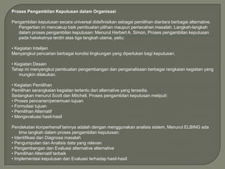 Proses Pengambilan Keputusan dalam Organisasi
Pengambilan keputusan secara universal didefinisikan sebagai pemilihan diantara berbagai alternative.
Pengertian ini mencakup baik pembuatan pilihan maupun pemecahan masalah. Langkah-langkah
dalam proses pengambilan keputusan: Menurut Herbert A. Simon, Proses pengambilan keputusan
pada hakekatnya terdiri atas tiga langkah utama, yaitu:
• Kegiatan Intelijen
Menyangkut pencarian berbagai kondisi lingkungan yang diperlukan bagi keputusan.
• Kegiatan Desain
Tahap ini menyangkut pembuatan pengembangan dan penganalisaan berbagai rangkaian kegiatan yang
mungkin dilakukan.
• Kegiatan Pemilihan
Pemilihan serangkaian kegiatan tertentu dari alternative yang tersedia.
Sedangkan menurut Scott dan Mitchell, Proses pengambilan keputusan meliputi:
• Proses pencarian/penemuan tujuan
• Formulasi tujuan
• Pemilihan Alternatif
• Mengevaluasi hasil-hasil
Pendekatan konperhensif lainnya adalah dengan menggunakan analisis sistem, Menurut ELBING ada
lima langkah dalam proses pengambilan keputusan:
• Identifikasi dan Diagnosa masalah
• Pengumpulan dan Analisis data yang relevan
• Pengembangan dan Evaluasi alternative alternative
• Pemilihan Alternatif terbaik
• Implementasi keputusan dan Evaluasi terhadap hasil-hasil

 