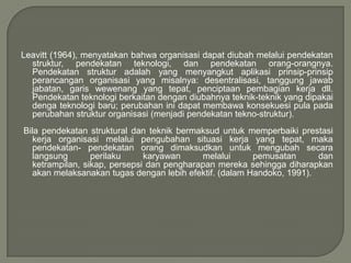 Leavitt (1964), menyatakan bahwa organisasi dapat diubah melalui pendekatan
struktur, pendekatan teknologi, dan pendekatan orang-orangnya.
Pendekatan struktur adalah yang menyangkut aplikasi prinsip-prinsip
perancangan organisasi yang misalnya: desentralisasi, tanggung jawab
jabatan, garis wewenang yang tepat, penciptaan pembagian kerja dll.
Pendekatan teknologi berkaitan dengan diubahnya teknik-teknik yang dipakai
denga teknologi baru; perubahan ini dapat membawa konsekuesi pula pada
perubahan struktur organisasi (menjadi pendekatan tekno-struktur).
Bila pendekatan struktural dan teknik bermaksud untuk memperbaiki prestasi
kerja organisasi melalui pengubahan situasi kerja yang tepat, maka
pendekatan- pendekatan orang dimaksudkan untuk mengubah secara
langsung
perilaku
karyawan
melalui
pemusatan
dan
ketrampilan, sikap, persepsi dan pengharapan mereka sehingga diharapkan
akan melaksanakan tugas dengan lebih efektif. (dalam Handoko, 1991).

 