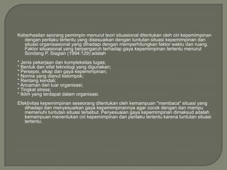 Keberhasilan seorang pemimpin menurut teori situasional ditentukan oleh ciri kepemimpinan
dengan perilaku tertentu yang disesuaikan dengan tuntutan situasi kepemimpinan dan
situasi organisasional yang dihadapi dengan memperhitungkan faktor waktu dan ruang.
Faktor situasional yang berpengaruh terhadap gaya kepemimpinan tertentu menurut
Sondang P. Siagian (1994:129) adalah
* Jenis pekerjaan dan kompleksitas tugas;
* Bentuk dan sifat teknologi yang digunakan;
* Persepsi, sikap dan gaya kepemimpinan;
* Norma yang dianut kelompok;
* Rentang kendali;
* Ancaman dari luar organisasi;
* Tingkat stress;
* Iklim yang terdapat dalam organisasi.
Efektivitas kepemimpinan seseorang ditentukan oleh kemampuan "membaca" situasi yang
dihadapi dan menyesuaikan gaya kepemimpinannya agar cocok dengan dan mampu
memenuhi tuntutan situasi tersebut. Penyesuaian gaya kepemimpinan dimaksud adalah
kemampuan menentukan ciri kepemimpinan dan perilaku tertentu karena tuntutan situasi
tertentu.

 