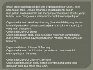 Istilah organisasi berasal dari kata organon/bahasa yunani. Yang
berarti alat, tools. Desain organisasi (organizational design)
merupakan proses memilih dan mengimplementasikan struktur yang
terbaik untuk mengelola sumber-sumber untuk mencapai tujuan
Organisasi adalah sekelompok orang (dua atau lebih) yang secara
formal dipersatukan dalam suatu kerjasama untuk mencapai tujuan
yang telah ditetapkan.
Organisasi Menurut Stoner
Organisasi adalah suatu pola hubungan-hubungan yang melalui
mana orang-orang di bawah pengarahan manajer mengejar tujuan
bersama.
Organisasi Menurut James D. Mooney
Organisasi adalah bentuk setiap perserikatan manusia untuk
mencapai tujuan bersama.
Organisasi Menurut Chester I. Bernard
Organisasi merupakan suatu sistem aktivitas kerja sama yang
dilakukan oleh dua orang atau lebih.

 