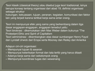 Teori klasik (classical theory) atau disebut juga teori tradisional, isinya
berupa konsep tentang organisasi dari abad 19, definisi organisasi
sebagai struktur
hubungan, kekuasaan, tujuan, peranan, kegiatan, komunikasi dan faktor
lain yang terjadi karena terlibat kerja sama antar orang.

Teori ini mempunyai efek yang sama yang berkembang dalam tiga
dasar anggapan-anggapan, anggapan tersebut yaitu:
Teori birokrasi : dikemukakan oleh Max Weber dalam bukunya “The
Protestant Ethic and Spirit of Capitalism
Teori administrasi : dikembangkan atas dasar sumbangan Henry Fayol
dan Lyndall Urwick dari Eropa serta Mooney dan Reiley dari Amerika
Adapun ciri-ciri organisasi:
– Mempunyai tujuan & sasaran
– Mempunyai keterikatan format dan tata tertib yang harus ditaati
– Adanya kerja sama dari sekelompok orang
– Mempunyai koordinasi tugas dan wewenang

 