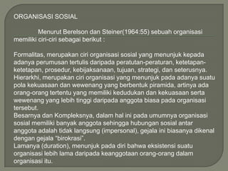 ORGANISASI SOSIAL
Menurut Berelson dan Steiner(1964:55) sebuah organisasi
memiliki ciri-ciri sebagai berikut :
Formalitas, merupakan ciri organisasi sosial yang menunjuk kepada
adanya perumusan tertulis daripada peratutan-peraturan, ketetapanketetapan, prosedur, kebijaksanaan, tujuan, strategi, dan seterusnya.
Hierarkhi, merupakan ciri organisasi yang menunjuk pada adanya suatu
pola kekuasaan dan wewenang yang berbentuk piramida, artinya ada
orang-orang tertentu yang memiliki kedudukan dan kekuasaan serta
wewenang yang lebih tinggi daripada anggota biasa pada organisasi
tersebut.
Besarnya dan Kompleksnya, dalam hal ini pada umumnya organisasi
sosial memiliki banyak anggota sehingga hubungan sosial antar
anggota adalah tidak langsung (impersonal), gejala ini biasanya dikenal
dengan gejala “birokrasi”.
Lamanya (duration), menunjuk pada diri bahwa eksistensi suatu
organisasi lebih lama daripada keanggotaan orang-orang dalam
organisasi itu.

 