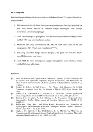 IV. Kesimpulan
Dari hasil dan pembahasan dari karakterisasi yan dilakukan terhadap TiO2 dapat disimpulkan,
sebagai berikut:
1. TiO2 nanomaterial telah disintesis dengan menggunakan metoda sol-gel yang bekerja
pada suhu rendah. Metoda ini memiliki banyak keuntungan salah satunya
memberikan kemurnian yang tinggi.
2. Hasil XRD menunjukan peningkatan suhu kalsinasi menyebabkan meniknya ukuran
partikel. TiO2 yang terbentuk berupa anatase.
3. Absorbansi dari ketiga suhu kalsinasi 200, 400, dan 600o
C sama-sama 350 nm dan
energi gabnya 3.54 eV dari hasil pengukuran UV-Vis.
4. TiO2 yang dihasilkan berupa struktur poligonal, dan pada suhu kalsinasi 600o
C
memiliki kemurnian yang tinggi.
5. Hasil XRD dan TEM menunjukkan dengan meningkatnya suhu kalsinasi, ukuran
pertikel TiO2 juga lebih besar.
Reference
[1] Ismail Ab Rahman and Vejayakumaran Padavettan, Synthesis of Silica Nanoparticles
by Sol-Gel: Size-Dependent Properties, Surface Modiﬁcation, and Applications in
Silica-Polymer Nanocomposites—A Review, Journal of Nanomaterials Volume 2012,
15 pages.
[2] Brinker, C. Jeffrey. Sol-Gel Science : The Physics And Chemistry Of Sol-Gel
Processing. Academic Press, Inc. An Imprint of Elsevier 1250 Sixth Avenue, San
Diego.
[3] Zawrah, M. F., El-Kheshen, A. A., Abd-El-All, H., Facile and Economic Synthesis of
Silica Nanoparticles, Journal of Ovonic Reasearch, vol.5, No.5, 2009, pp.129-133
[4] Ibrahim, I. A. M., Zikry, A. A. F., Sharaf, M. A., Preparation of Sperical silica
Nanoparticles: Ströber Silica, Journal of American Science, vol.6, No.11, 2010,
pp.985-989.
[5] Sarbjit kaur, Niraj Bala and Charu Khosla, Preparation and Deposition of
Hydroxyapatite on Biomaterials by Sol-Gel Technique-A Review, Chitkara Chemistry
Review 2013, Vol. 1, No. 2 ,pp. 59–69.
[6] Singh, L. P., Agarwal, S. K., Bhattacharyya, S. K., Sharma, U., Ahalawat, S.,
Preparation of Silica Nanoparticles and Its Beneficial Role in Cementitious Materials,
Nanomater Nanotechnol, vol.1, No.1, 2011, pp.44-51.
 