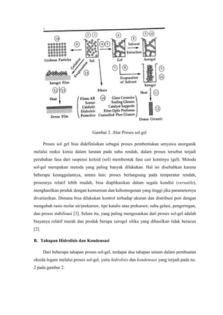 Gambar 2. Alur Proses sol gel
Proses sol gel bisa didefinisikan sebagai proses pembentukan senyawa anorganik
melalui reaksi kimia dalam larutan pada suhu rendah, dalam proses tersebut terjadi
perubahan fasa dari suspensi koloid (sol) membentuk fasa cair kontinyu (gel). Metoda
sol-gel merupakan metoda yang paling banyak dilakukan. Hal ini disebabkan karena
beberapa keunggulannya, antara lain: proses berlangsung pada temperatur rendah,
prosesnya relatif lebih mudah, bisa diaplikasikan dalam segala kondisi (versatile),
menghasilkan produk dengan kemurnian dan kehomogenan yang tinggi jika parameternya
divariasikan. Dimana bisa dilakukan kontrol terhadap ukuran dan distribusi pori dengan
mengubah rasio molar air/prekursor, tipe katalis atau prekursor, suhu gelasi, pengeringan,
dan proses stabilisasi [3]. Selain itu, yang paling mengesankan dari proses sol-gel adalah
biayanya relatif murah dan produk berupa xerogel silika yang dihasilkan tidak beracun
[2].
B. Tahapan Hidrolisis dan Kondensasi
Dari beberapa tahapan proses sol-gel, terdapat dua tahapan umum dalam pembuatan
oksida logam melalui proses sol-gel, yaitu hidrolisis dan kondensasi yang terjadi pada no.
2 pada gambar 2.
 