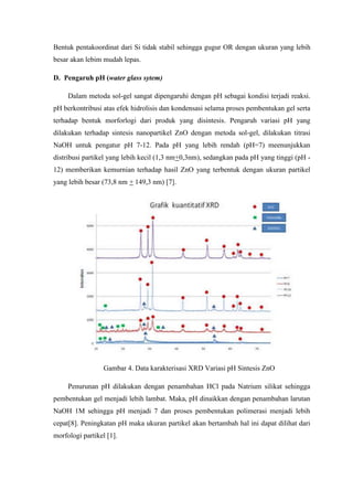 Bentuk pentakoordinat dari Si tidak stabil sehingga gugur OR dengan ukuran yang lebih
besar akan lebim mudah lepas.
D. Pengaruh pH (water glass sytem)
Dalam metoda sol-gel sangat dipengaruhi dengan pH sebagai kondisi terjadi reaksi.
pH berkontribusi atas efek hidrolisis dan kondensasi selama proses pembentukan gel serta
terhadap bentuk morforlogi dari produk yang disintesis. Pengaruh variasi pH yang
dilakukan terhadap sintesis nanopartikel ZnO dengan metoda sol-gel, dilakukan titrasi
NaOH untuk pengatur pH 7-12. Pada pH yang lebih rendah (pH=7) meenunjukkan
distribusi partikel yang lebih kecil (1,3 nm+0,3nm), sedangkan pada pH yang tinggi (pH -
12) memberikan kemurnian terhadap hasil ZnO yang terbentuk dengan ukuran partikel
yang lebih besar (73,8 nm + 149,3 nm) [7].
Gambar 4. Data karakterisasi XRD Variasi pH Sintesis ZnO
Penurunan pH dilakukan dengan penambahan HCl pada Natrium silikat sehingga
pembentukan gel menjadi lebih lambat. Maka, pH dinaikkan dengan penambahan larutan
NaOH 1M sehingga pH menjadi 7 dan proses pembentukan polimerasi menjadi lebih
cepat[8]. Peningkatan pH maka ukuran partikel akan bertambah hal ini dapat dilihat dari
morfologi partikel [1].
 