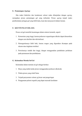 E. Pematangan (Ageing)
Jika reaksi hidrolisis dan kondensasi selesai maka dilanjutkan dengan ageing,
merupakan proses pematangan gel yang terbentuk. Proses ageing terjadi reaksi
pembentukan jaringan gel yang lebih kaku, kuat dan menyusut di dalam larutan.
F. KEUNTUNGAN SOL-GEL
Proses sol-gel memiliki keuntungan dalam sintesis keramik, seperti:
1. Kemurnian yang tinggi, karena prekursor organologam alkoksi dapat dimurnikan
dengan cara destilasi dan rekristalisasi.
2. Homogenitasnya lebih baik, karena reagen yang digunakan dicampur pada
ukuran atau tingkatan molekul.
3. Porositasnya rendah dan tinggi, dengan menggunakan pendekatan perlakuan
pada pemanasan dan pembakaran.
G. Kelemahan Metoda Sol Gel
Kelemahan dalam metoda sol gel sebagai berikut:
1. Biaya yang mahal untuk proses menggunakan prekusor alkoksida
2. Waktu proses yang relatif lama
3. Terjadi penyusutan volume yg besar saat pengeringan
4. Penggunaan pelarut organik yang dapat merusak kesehatan
 