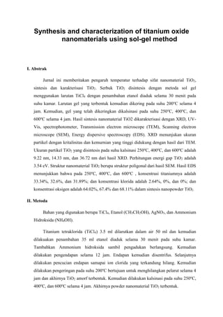 Synthesis and characterization of titanium oxide
nanomaterials using sol-gel method
I. Abstrak
Jurnal ini memberitakan pengaruh temperatur terhadap sifat nanomaterial TiO2,
sintesis dan karakterisasi TiO2. Serbuk TiO2 disintesis dengan metoda sol gel
menggunakan larutan TiCl4 dengan penambahan etanol diaduk selama 30 menit pada
suhu kamar. Larutan gel yang terbentuk kemudian dikering pada suhu 200o
C selama 4
jam. Kemudian, gel yang telah dikeringkan dikalsinasi pada suhu 250o
C, 400o
C, dan
600o
C selama 4 jam. Hasil sintesis nanomaterial TiO2 dikarakterisasi dengan XRD, UV-
Vis, spectrophotometer, Transmission electron microscope (TEM), Scanning electron
microscope (SEM), Energy dispersive spectroscopy (EDS). XRD menunjukan ukuran
partikel dengan kritalinitas dan kemurnian yang tinggi didukung dengan hasil dari TEM.
Ukuran partikel TiO2 yang disintesis pada suhu kalsinasi 250o
C, 400o
C, dan 600o
C adalah
9.22 nm, 14.33 nm, dan 36.72 nm dari hasil XRD. Perhitungan energi gap TiO2 adalah
3.54 eV. Struktur nanomaterial TiO2 berupa struktur poligonal dari hasil SEM. Hasil EDS
menunjukkan bahwa pada 250o
C, 400o
C, dan 600o
C , konsentrasi titaniumnya adalah
33.34%, 32.6%, dan 31.89%; dan konsentrasi klorida adalah 2.64%, 0%, dan 0%; dan
konsentrasi oksigen adalah 64.02%, 67.4% dan 68.11% dalam sintesis nanopowder TiO2.
II. Metoda
Bahan yang digunakan berupa TiCl4, Etanol (CH3CH2OH), AgNO3, dan Ammonium
Hidroksida (NH4OH).
Titanium tetraklorida (TiCl4) 3.5 ml dilarutkan dalam air 50 ml dan kemudian
dilakuakan penambahan 35 ml etanol diaduk selama 30 menit pada suhu kamar.
Tambahkan Ammonium hidroksida sambil pengadukan berlangsung. Kemudian
dilakukan pengendapan selama 12 jam. Endapan kemudian disentrifus. Selanjutnya
dilakukan pencucian endapan samapai ion clorida yang terkandung hilang. Kemudian
dilakukan pengeringan pada suhu 200o
C bertujuan untuk menghilangkan pelarut selama 4
jam dan akhirnya TiO2 amorf terbentuk. Kemudian dilakukan kalsinasi pada suhu 250o
C,
400o
C, dan 600o
C selama 4 jam. Akhirnya powder nanomaterial TiO2 terbentuk.
 