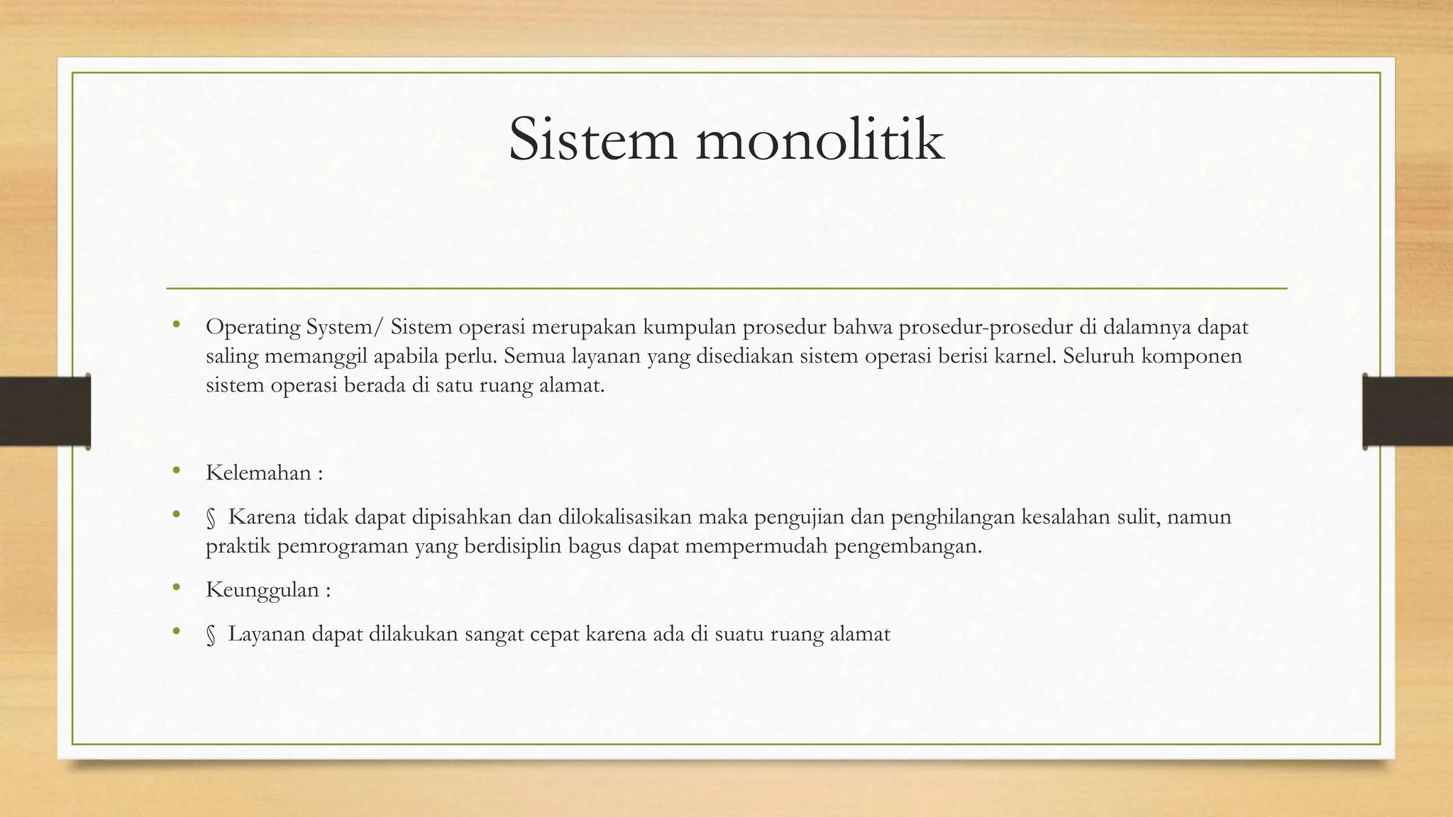 Sistem monolitik
• Operating System/ Sistem operasi merupakan kumpulan prosedur bahwa prosedur-prosedur di dalamnya dapat
saling memanggil apabila perlu. Semua layanan yang disediakan sistem operasi berisi karnel. Seluruh komponen
sistem operasi berada di satu ruang alamat.
• Kelemahan :
• § Karena tidak dapat dipisahkan dan dilokalisasikan maka pengujian dan penghilangan kesalahan sulit, namun
praktik pemrograman yang berdisiplin bagus dapat mempermudah pengembangan.
• Keunggulan :
• § Layanan dapat dilakukan sangat cepat karena ada di suatu ruang alamat
 