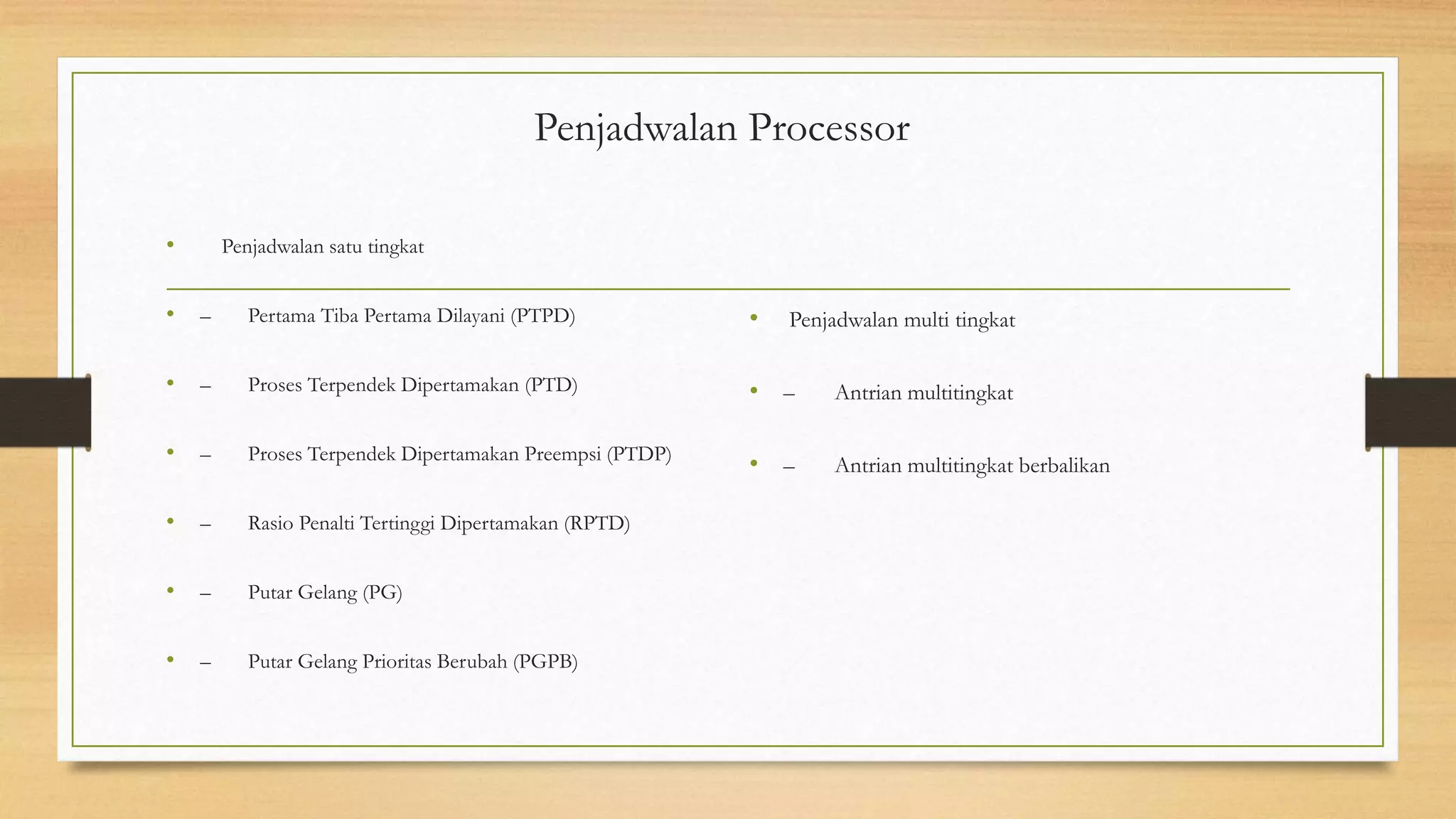 Penjadwalan Processor
• Penjadwalan satu tingkat
• – Pertama Tiba Pertama Dilayani (PTPD)
• – Proses Terpendek Dipertamakan (PTD)
• – Proses Terpendek Dipertamakan Preempsi (PTDP)
• – Rasio Penalti Tertinggi Dipertamakan (RPTD)
• – Putar Gelang (PG)
• – Putar Gelang Prioritas Berubah (PGPB)
• Penjadwalan multi tingkat
• – Antrian multitingkat
• – Antrian multitingkat berbalikan
 