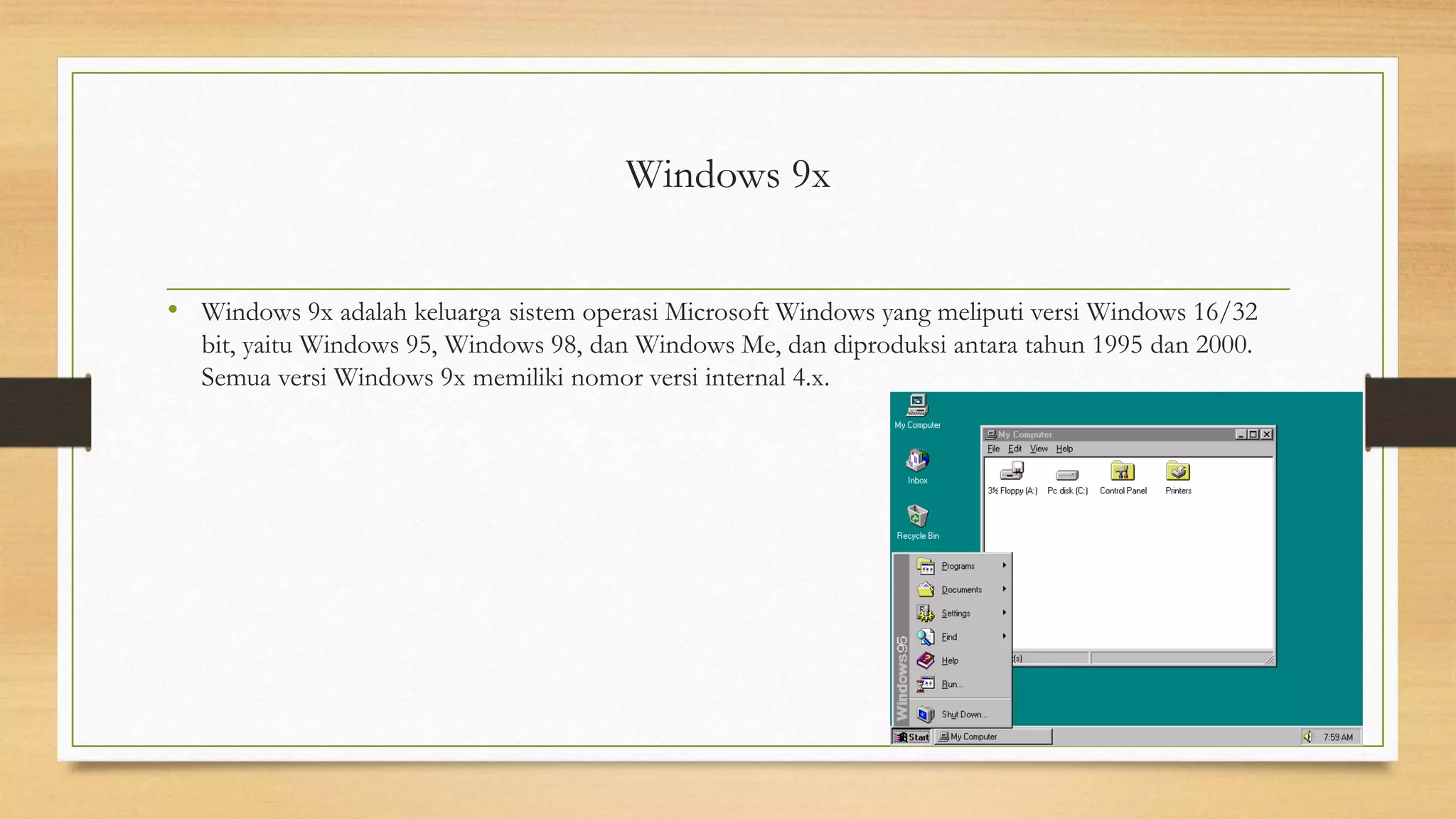 Windows 9x
• Windows 9x adalah keluarga sistem operasi Microsoft Windows yang meliputi versi Windows 16/32
bit, yaitu Windows 95, Windows 98, dan Windows Me, dan diproduksi antara tahun 1995 dan 2000.
Semua versi Windows 9x memiliki nomor versi internal 4.x.
 