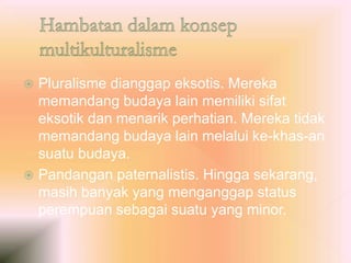  Pluralisme dianggap eksotis. Mereka
memandang budaya lain memiliki sifat
eksotik dan menarik perhatian. Mereka tidak
memandang budaya lain melalui ke-khas-an
suatu budaya.
 Pandangan paternalistis. Hingga sekarang,
masih banyak yang menganggap status
perempuan sebagai suatu yang minor.
 