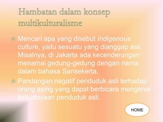  Mencari apa yang disebut Indigenous
culture, yaitu sesuatu yang dianggap asli.
Misalnya, di Jakarta ada kecenderungan
menamai gedung-gedung dengan nama
dalam bahasa Sansekerta.
 Pandangan negatif penduduk asli terhadap
orang asing yang dapat berbicara mengenai
kebudayaan penduduk asli.
HOME
 