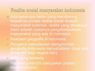  Ada beberapa faktor yang mendorong
terjadinya proses realita sosial didalam
masyarakat indonesi, realita yang dimaksud
disini adalah nyatanya pengelompokkan
masyarakat yang ada di indonesia.
 Keadaan geografis di indonesia
 Pengaruh kebudayaan asing(kondisi
geografis indonesia menyebabkan daya tarik
tersendiri bagi negara lain).
 Iklim yang berbeda
 Pembangunan(ini merupakan proses
modernialisme)
 