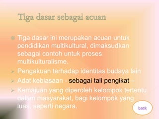  Tiga dasar ini merupakan acuan untuk
pendidikan multikultural, dimaksudkan
sebagai contoh untuk proses
multikulturalisme.
 Pengakuan terhadap identitas budaya lain
 Adat kebiasaan - sebagai tali pengikat –
 Kemajuan yang diperoleh kelompok tertentu
dalam masyarakat, bagi kelompok yang
luas, seperti negara. back
 