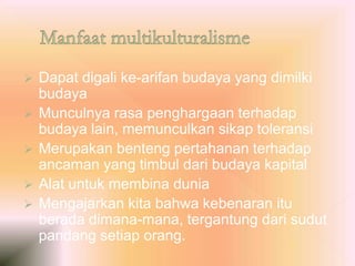  Dapat digali ke-arifan budaya yang dimilki
budaya
 Munculnya rasa penghargaan terhadap
budaya lain, memunculkan sikap toleransi
 Merupakan benteng pertahanan terhadap
ancaman yang timbul dari budaya kapital
 Alat untuk membina dunia
 Mengajarkan kita bahwa kebenaran itu
berada dimana-mana, tergantung dari sudut
pandang setiap orang.
 