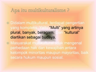  Didalam multikultural, terdapat pengertian
yang kompleks. Yaitu “Multi” yang artinya
plural, banyak, beragam. Dan “kultural”
diartikan sebagai budaya.
 Masyarakat multikultural tidak mengenal
perbedaan hak dan kewajiban antara
kelompok minoritas maupun mayoritas, baik
secara hukum maupun sosial.
 
