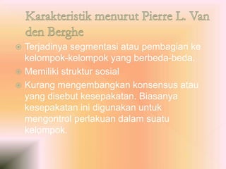  Terjadinya segmentasi atau pembagian ke
kelompok-kelompok yang berbeda-beda.
 Memiliki struktur sosial
 Kurang mengembangkan konsensus atau
yang disebut kesepakatan. Biasanya
kesepakatan ini digunakan untuk
mengontrol perlakuan dalam suatu
kelompok.
 