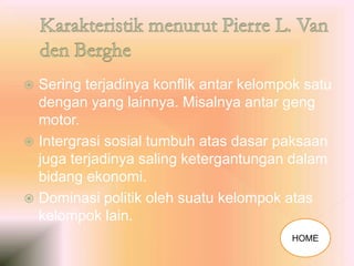  Sering terjadinya konflik antar kelompok satu
dengan yang lainnya. Misalnya antar geng
motor.
 Intergrasi sosial tumbuh atas dasar paksaan
juga terjadinya saling ketergantungan dalam
bidang ekonomi.
 Dominasi politik oleh suatu kelompok atas
kelompok lain.
HOME
 