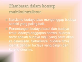  Narsisme budaya atau menganggap budaya
sendiri yang paling baik.
 Pertentangan budaya barat dan budaya
timur. Adanya anggapan bahwa, budaya
barat adalah budaya maju yang sarat akan
ke dinamisan. Sebaliknya, budaya timur
identik dengan budaya yang dingin dan
kurang dinamis.
 