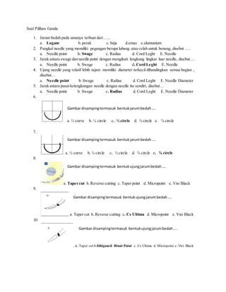 Soal Pilihan Ganda
1. Jarum bedah pada umunya terbuat dari …..
a. Logam b. perak c. baja d.emas e.alumunium
2. Pangkal needle yang memiliki pegangan berupa lubang atau celah untuk benang, disebut ….
a. Needle point b. Swage c. Radius d. Cord Leght E. Needle
3. Jarak antara swage dan needle point dengan mengikuti lengkung lingkar luar needle, disebut….
a. Needle point b. Swage c. Radius d. Cord Leght E. Needle
4. Ujung needle yang relatif lebih tajam memiliki diameter terkecil dibandingkan semua bagian ,
disebut…
a. Needle point b. Swage c. Radius d. Cord Leght E. Needle Diameter
5. Jarak antara pusat kelengkungan needle dengan needle itu sendiri, disebut…
a. Needle point b. Swage c. Radius d. Cord Leght E. Needle Diameter
6.
a. ½ curve b. ¼ circle c. ½ circle d. ⅜ circle e. ⅝ circle
7.
a. ½ curve b. ¼ circle c. ½ circle d. ⅜ circle e. ⅝ circle
8.
a. Taper cut b. Reverse cutting c. Taper point d. Micropoint e. Visi Black
9.
a. Taper cut b. Reverse cutting c. Cs Ultima d. Micropoint e. Visi Black
10.
. a. Taper cut b.Ethiguard Blunt Point c. Cs Ultima d. Micropoint e. Visi Black
Gambar disampingtermasuk bentukjarumbedah….
Gambar disampingtermasuk bentukjarumbedah….
Gambar disampingtermasuk bentukujungjarumbedah….
Gambar disampingtermasuk bentukujungjarumbedah….
Gambar disampingtermasuk bentukujungjarumbedah….
 