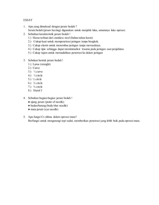 ESSAY
1. Apa yang dimaksud dengan jarum bedah ?
Jarum bedah (jarum hecting) digunakan untuk menjahit luka, umumnya luka operasi.
2. Sebutkan karakteristik jarum bedah !
1.) Harus terbuat dari stainless steel (bahan tahan karat)
2.) Cukup kuat untuk mempenetrasi jaringan tanpa bengkok.
3.) Cukup elastis untuk menembus jaringan tanpa merusaknya.
4.) Cukup tipis sehingga dapat meminimalisir trauma pada jaringan saat penjahitan.
5.) Cukup tajam untuk memudahkan penetrasi ke dalam jaringan
3. Sebukan bentuk jarum bedah !
1.) Lurus (straight)
2.) Curve
3.) ½ curve
4.) ¼ circle
5.) ½ circle
6.) ⅜ circle
7.) ⅝ circle
8.) Huruf J
4. Sebutkan bagian-bagian jarum bedah !
● ujung jarum (point of needle)
● badan/batang (body/shat needle)
● mata jarum (eye needle)
5. Apa fungsi Cs ultima dalam operasi mata?
Berfungsi untuk mengurangi tepi sudut, memberikan penetrasi yang lebih baik pada operasi mata.
 