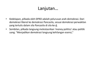 Lanjutan… 
• Kedelapan, pilkada oleh DPRD adalah pelurusan arah demokrasi. Dari 
demokrasi liberal ke demokrasi Pancasila, sesuai demokrasi perwakilan 
yang tertulis dalam sila Pancasila di sila ke-4. 
• Sembilan, pilkada langsung melestasrikan 'money politics' atau politik 
uang. "Menjadikan demokrasi langsung kehilangan esensi," 
 