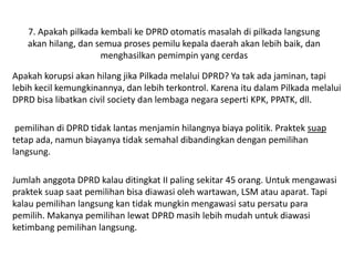 7. Apakah pilkada kembali ke DPRD otomatis masalah di pilkada langsung 
akan hilang, dan semua proses pemilu kepala daerah akan lebih baik, dan 
menghasilkan pemimpin yang cerdas 
Apakah korupsi akan hilang jika Pilkada melalui DPRD? Ya tak ada jaminan, tapi 
lebih kecil kemungkinannya, dan lebih terkontrol. Karena itu dalam Pilkada melalui 
DPRD bisa libatkan civil society dan lembaga negara seperti KPK, PPATK, dll. 
pemilihan di DPRD tidak lantas menjamin hilangnya biaya politik. Praktek suap 
tetap ada, namun biayanya tidak semahal dibandingkan dengan pemilihan 
langsung. 
Jumlah anggota DPRD kalau ditingkat II paling sekitar 45 orang. Untuk mengawasi 
praktek suap saat pemilihan bisa diawasi oleh wartawan, LSM atau aparat. Tapi 
kalau pemilihan langsung kan tidak mungkin mengawasi satu persatu para 
pemilih. Makanya pemilihan lewat DPRD masih lebih mudah untuk diawasi 
ketimbang pemilihan langsung. 
