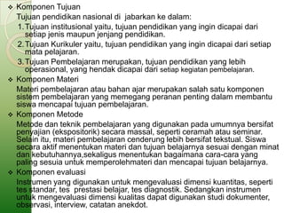    Komponen Tujuan
    Tujuan pendidikan nasional di jabarkan ke dalam:
     1.Tujuan institusional yaitu, tujuan pendidikan yang ingin dicapai dari
       setiap jenis maupun jenjang pendidikan.
     2.Tujuan Kurikuler yaitu, tujuan pendidikan yang ingin dicapai dari setiap
       mata pelajaran.
     3.Tujuan Pembelajaran merupakan, tujuan pendidikan yang lebih
       operasional, yang hendak dicapai dari setiap kegiatan pembelajaran.
   Komponen Materi
    Materi pembelajaran atau bahan ajar merupakan salah satu komponen
    sistem pembelajaran yang memegang peranan penting dalam membantu
    siswa mencapai tujuan pembelajaran.
   Komponen Metode
    Metode dan teknik pembelajaran yang digunakan pada umumnya bersifat
    penyajian (ekspositorik) secara massal, seperti ceramah atau seminar.
    Selain itu, materi pembelajaran cenderung lebih bersifat tekstual. Siswa
    secara aktif menentukan materi dan tujuan belajarnya sesuai dengan minat
    dan kebutuhannya,sekaligus menentukan bagaimana cara-cara yang
    paling sesuia untuk memperolehmateri dan mencapai tujuan belajarnya.
   Komponen evaluasi
    Instrumen yang digunakan untuk mengevaluasi dimensi kuantitas, seperti
    tes standar, tes prestasi belajar, tes diagnostik. Sedangkan instrumen
    untuk mengevaluasi dimensi kualitas dapat digunakan studi dokumenter,
    observasi, interview, catatan anekdot.
 
