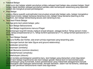  Hakekat Belajar
  Kata kunci dari belajar adalah perubahan prilaku sebagai hasil belajar atau prestasi belajar. Hasil
  belajar dapat diartikan sebagai perubahan perilaku atau kemampuan seseorang yang diperoleh
  setelah dia mengikuti proses pembelajaran.
 Pilar Belajar
  unesco (Nana syaodih sukmadinata) merumuskan empat pilar belajar yaitu, belajar mengetahui
  (learning to know), belajar berkarya (leraning to do), belajar hidup bersama (learning to live
  together), dan belajar berkembang secara utuh (leraning to be).
 Teori-teori Pokok Belajar
  Ada tiga jenis teori pokok belajar, yaitu:
   1. Teori Belajar Behaviorisme
   2. Teori Belajar kognitivisme menurut Piaget
  Perkembangan kognitif individu meliputi empat tahapan, sebagai berikut: Tahap sensori-motor
  (0-2), tahap praoperasional (2-7), Tahap konkrit-operasional (7-11), tahap formal-operasional (11-
  dewasa).
   3. Teori Belajar Gestalt
    Menurut Koffka dan Kohler, ada enam prinsip organisasi yang terpenting yaitu:
  1. Hubungan bentuk dan latar (figure and ground relationship)
  2. Kedekatan (proximity)
  3. Kesamaan (similiarty)
  4. Arah Bersama (common direction)
  5. Kesederhanaan (simplicity)
  6. Ketertutupan (closure)
   Dalam konteks pembelajaran paradima baru, teori belajar yang dianjurkan untuk digunakan
  adalah teori belajar kognitivisme dan teori belajar gestalt. Kedua teori ini berorientasi pada
  pengembangan yang humanistik, bukan pembentukan yang mekanistik sebagaimana banyak
  dikembangkan oleh kalangan behavioristik. Kendati demikian, dalam hal-hal tertentu, beberapa
  prinsip dari pemikiran behaviorisme masih bisa digunakan.
 