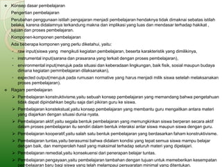    Konsep dasar pembelajaran
    Pengertian pembelajaran
    Perubahan penggunaan istilah pengajaran menjadi pembelajaran hendaknya tidak dimaknai sebatas istilah
    belaka, karena didalamnya terkandung makna dan implikasi yang luas dan mendasar terhadap hakikat ,
    tujuan dan proses pembelajaran.
    Komponen-komponen pembelajaran
    Ada beberapa komponen yang perlu diketahui, yaitu:
    ◦ raw input(siswa yang mengikuti kegiatan pembelajaran, beserta karakteristik yang dimilikinya,
    ◦ instrumental input(sarana dan prasarana yang terkait dengan proses pembelajaran),
    ◦ environmental input(merujuk pada situasi dan keberadaan lingkungan, baik fisik, sosial maupun budaya
      dimana kegiatan pemmbelajaran dilaksanakan),
    ◦ expected output(merujuk pada rumusan normative yang harus menjadi milik siswa setelah melaksanakan
      proses pembelajaran).
   Ragam pembelajaran
     Pembelajaran konstruktivisme,yaitu sebuah konsep pembelajaran yang memandang bahwa pengetahuan
      tidak dapat dipindahkan begitu saja dari pikiran guru ke siswa.
     Pembelajaran konstekstual,yaitu konsep pembelajaran yang membantu guru mengaitkan antara materi
      yang diajarkan dengan situasi dunia nyata.
     Pembelajaran aktif,yaitu segala bentuk pembelajaran yang memungkinkan siswa berperan secara aktif
      dalam proses pembelajaran itu sendiri dalam bentuk interaksi antar siswa maupun siswa dengan guru.
     Pembelajaran kooperatif,yaitu salah satu bentuk pembelajaran yang berdasarkan faham konstruktivisme.
     Pembelajaran tuntas,yaitu berasumsi bahwa didalam kondisi yang tepat semua siswa mampu belajar
      dengan baik, dan memperoleh hasil yang maksimal terhadap seluruh materi yang dipelajari.
     Pembelajaran remedial,yaitu konsekuensi dari penerapan belajar tuntas.
     Pembelajaran pengayaan,yaitu pembelajaran tambahan dengan tujuan untuk memeberikan kesempatan
      pembelajaran baru bagi siswa yang telah melampaui persyaratan minimal yang ditentukan.
 