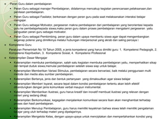    Peran Guru dalam pembelajaran
     Peran Guru sebagai manajer Pembelajaran, didalamnya mencakup kegiatan perencanaan,pelaksanaan,dan
      penilaian pembelajaran.
     Peran Guru sebagai Fasilator, berkenaan dengan peran guru pada saat melaksanakan interaksi belajar
      mengajar.
     Peran Guru sebagai Motivator, pergeseran makna pembelajaran dari pembelajaran yang berorientasi kepada
      guru ke pembelajarkepada siswa,maka peran guru dalam proses pembelajaran mengalami pergeseran yaitu
      penguatan peran guru sebagai motivator.
     Peran Guru sebagai Pembimbing, peran guru dalam upaya membantu siswa agar dapat mengembangkan
      segenap potensi yang dimilikinya melalui hubungan interpersonal yang akrab dan saling percaya.
   Kompetensi Guru
    Peraturan Pemerintah No 19 Tahun 2005, e jenis kompetensi yang harus dimiliki guru: 1. Kompetensi Pedagogik, 2.
    Kompetensi Kepribadian, 3. Kompetensi Sosial, 4. Kompetensi Profesional
   Keterampilan Dasar Mengajar
     Keterampilan membuka pembelajaran, salah satu kegiatan membuka pembelajaran yaitu, memperhatikan sikap
      dan tempat duduk siswa,memulai pembelajaran setelah siswa siap untuk belajar.
     Keterampilan Memberikan Variasi Stimulus, pembelajaran secara bervariasi, baik melalui penggunaan multi
      metode dan media atau sumber pembelajaran.
     Keterampilan Bertanya, jenis dan bentuk pertanyaan yang dimaksudkan agar siswa belajar
     Keterampilan Memberi Isyarat, secara tepat dalam kondisi pembelajaran tertentu akan lebih efektif
      dibandungkan dengan jenis komunikasi verbal maupun instrumental.
     Keterampilan Memberikan Ilustrasi, guru harus kreatif dan inovatif membuat ilustrasi yang relevan dengan
      materi yang sedang dikaji.
     Keterampilan Berkomunikasi, kegagalan menjalankan komunikasi secara lisan akan menghambat terhadap
      proses dan hasil pembelajaran.
     Keterampilan Menutup Pembelajaran, guru harus memiliki keyakinan bahwa siswa telah memiliki pengalaman
      belajar yang utuh terhadap materi yang dipelajarinya.
     Keterampilan Mengelola Kelas, dengan upaya-upaya untuk menciptakan dan mempertahankan kondisi yang
 