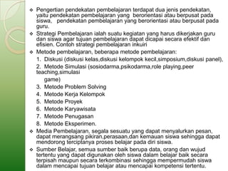  Pengertian pendekatan pembelajaran terdapat dua jenis pendekatan,
  yaitu pendekatan pembelajaran yang berorientasi atau berpusat pada
  siswa, pendekatan pembelajaran yang berorientasi atau berpusat pada
  guru.
 Strategi Pembelajaran ialah suatu kegiatan yang harus dikerjakan guru
  dan siswa agar tujuan pembelajaran dapat dicapai secara efektif dan
  efisien. Contoh strategi pembelajaran inkuiri
 Metode pembelajaran, beberapa metode pembelajaran:
  1. Diskusi (diskusi kelas,diskusi kelompok kecil,simposium,diskusi panel),
  2. Metode Simulasi (sosiodarma,psikodarma,role playing,peer
  teaching,simulasi
      game)
  3. Metode Problem Solving
  4. Metode Kerja Kelompok
  5. Metode Proyek
  6. Metode Karyawisata
  7. Metode Penugasan
  8. Metode Eksperimen.
 Media Pembelajaran, segala sesuatu yang dapat menyalurkan pesan,
  dapat merangsang pikiran,perasaan,dan kemauan siswa sehingga dapat
  mendorong terciptanya proses belajar pada diri siswa.
 Sumber Belajar, semua sumber baik berupa data, orang dan wujud
  tertentu yang dapat digunakan oleh siswa dalam belajar baik secara
  terpisah maupun secara terkombinasi sehingga mempermudah siswa
  dalam mencapai tujuan belajar atau mencapai kompetensi tertentu.
 