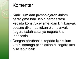 Komentar
 Kurikulum dan pembelajaran dalam
  paradigma baru lebih berorientasi
  kepada konstruktivisme, dan kini banyak
  sedang dikembangkan oleh banyak
  negara salah satunya negara kita
  Indonesia.
 Dengan perubahan kepada kurikulum
  2013, semoga pendidikan di negara kita
  bisa lebih baik.
 